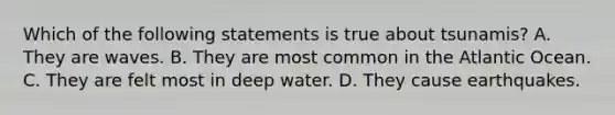 Which of the following statements is true about tsunamis? A. They are waves. B. They are most common in the Atlantic Ocean. C. They are felt most in deep water. D. They cause earthquakes.