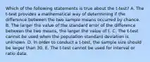 Which of the following statements is true about the t-test? A. The t-test provides a mathematical way of determining if the difference between the two sample means occurred by chance. B. The larger the value of the standard error of the difference between the two means, the larger the value of t. C. The t-test cannot be used when the population standard deviation is unknown. D. In order to conduct a t-test, the sample size should be larger than 30. E. The t-test cannot be used for interval or ratio data.