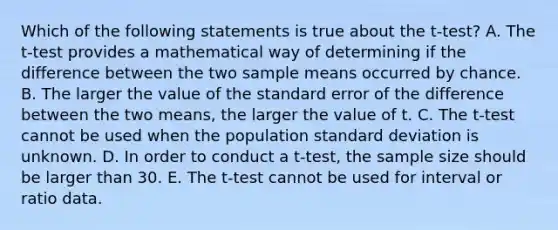 Which of the following statements is true about the t-test? A. The t-test provides a mathematical way of determining if the difference between the two sample means occurred by chance. B. The larger the value of the standard error of the difference between the two means, the larger the value of t. C. The t-test cannot be used when the population standard deviation is unknown. D. In order to conduct a t-test, the sample size should be larger than 30. E. The t-test cannot be used for interval or ratio data.