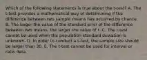 Which of the following statements is true about the t-test? A. The t-test provides a mathematical way of determining if the difference between two sample means has occurred by chance. B. The larger the value of the standard error of the difference between two means, the larger the value of t. C. The t-test cannot be used when the population standard deviation is unknown. D. In order to conduct a t-test, the sample size should be larger than 30. E. The t-test cannot be used for interval or ratio data.