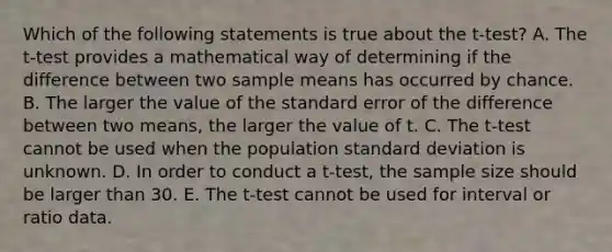 Which of the following statements is true about the t-test? A. The t-test provides a mathematical way of determining if the difference between two sample means has occurred by chance. B. The larger the value of the standard error of the difference between two means, the larger the value of t. C. The t-test cannot be used when the population standard deviation is unknown. D. In order to conduct a t-test, the sample size should be larger than 30. E. The t-test cannot be used for interval or ratio data.