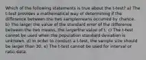 Which of the following statements is true about the t-test? a) The t-test provides a mathematical way of determining if the difference between the two samplemeans occurred by chance. b) The larger the value of the standard error of the difference between the two means, the largerthe value of t. c) The t-test cannot be used when the population standard deviation is unknown. d) In order to conduct a t-test, the sample size should be larger than 30. e) The t-test cannot be used for interval or ratio data.