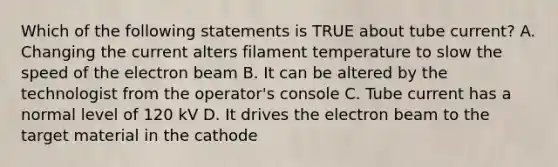 Which of the following statements is TRUE about tube current? A. Changing the current alters filament temperature to slow the speed of the electron beam B. It can be altered by the technologist from the operator's console C. Tube current has a normal level of 120 kV D. It drives the electron beam to the target material in the cathode