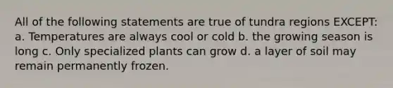 All of the following statements are true of tundra regions EXCEPT: a. Temperatures are always cool or cold b. the growing season is long c. Only specialized plants can grow d. a layer of soil may remain permanently frozen.