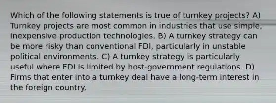 Which of the following statements is true of turnkey projects? A) Turnkey projects are most common in industries that use simple, inexpensive production technologies. B) A turnkey strategy can be more risky than conventional FDI, particularly in unstable political environments. C) A turnkey strategy is particularly useful where FDI is limited by host-government regulations. D) Firms that enter into a turnkey deal have a long-term interest in the foreign country.