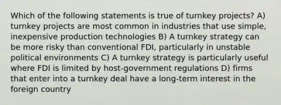 Which of the following statements is true of turnkey projects? A) turnkey projects are most common in industries that use simple, inexpensive production technologies B) A turnkey strategy can be more risky than conventional FDI, particularly in unstable political environments C) A turnkey strategy is particularly useful where FDI is limited by host-government regulations D) firms that enter into a turnkey deal have a long-term interest in the foreign country