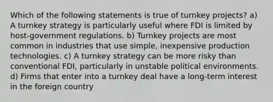 Which of the following statements is true of turnkey projects? a) A turnkey strategy is particularly useful where FDI is limited by host-government regulations. b) Turnkey projects are most common in industries that use simple, inexpensive production technologies. c) A turnkey strategy can be more risky than conventional FDI, particularly in unstable political environments. d) Firms that enter into a turnkey deal have a long-term interest in the foreign country