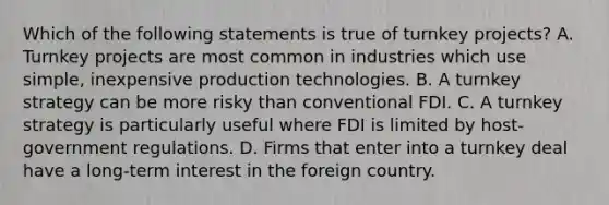 Which of the following statements is true of turnkey projects? A. Turnkey projects are most common in industries which use simple, inexpensive production technologies. B. A turnkey strategy can be more risky than conventional FDI. C. A turnkey strategy is particularly useful where FDI is limited by host-government regulations. D. Firms that enter into a turnkey deal have a long-term interest in the foreign country.