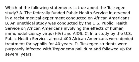 Which of the following statements is true about the Tuskegee study? A. The federally funded Public Health Service intervened in a racist medical experiment conducted on African Americans. B. An unethical study was conducted by the U.S. Public Health Service on African Americans involving the effects of human immunodeficiency virus (HIV) and AIDS. C. In a study by the U.S. Public Health Service, almost 400 African Americans were denied treatment for syphilis for 40 years. D. Tuskegee students were purposely infected with Treponema pallidum and followed up for several years.