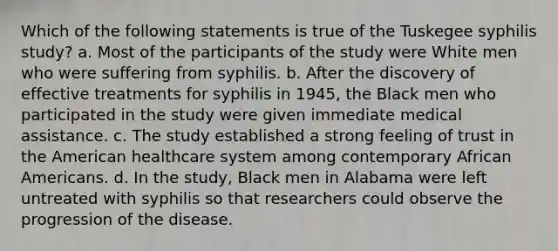 Which of the following statements is true of the Tuskegee syphilis study? a. Most of the participants of the study were White men who were suffering from syphilis. b. After the discovery of effective treatments for syphilis in 1945, the Black men who participated in the study were given immediate medical assistance. c. The study established a strong feeling of trust in the American healthcare system among contemporary African Americans. d. In the study, Black men in Alabama were left untreated with syphilis so that researchers could observe the progression of the disease.