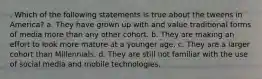 . Which of the following statements is true about the tweens in America? a. They have grown up with and value traditional forms of media more than any other cohort. b. They are making an effort to look more mature at a younger age. c. They are a larger cohort than Millennials. d. They are still not familiar with the use of social media and mobile technologies.