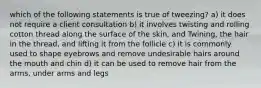 which of the following statements is true of tweezing? a) it does not require a client consultation b) it involves twisting and rolling cotton thread along the surface of the skin, and Twining, the hair in the thread, and lifting it from the follicle c) it is commonly used to shape eyebrows and remove undesirable hairs around the mouth and chin d) it can be used to remove hair from the arms, under arms and legs