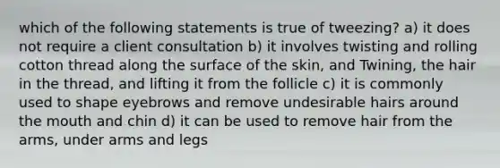 which of the following statements is true of tweezing? a) it does not require a client consultation b) it involves twisting and rolling cotton thread along the surface of the skin, and Twining, the hair in the thread, and lifting it from the follicle c) it is commonly used to shape eyebrows and remove undesirable hairs around the mouth and chin d) it can be used to remove hair from the arms, under arms and legs