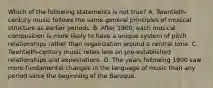 Which of the following statements is not true? A. Twentieth-century music follows the same general principles of musical structure as earlier periods. B. After 1900, each musical composition is more likely to have a unique system of pitch relationships rather than organization around a central tone. C. Twentieth-century music relies less on pre-established relationships and expectations. D. The years following 1900 saw more fundamental changes in the language of music than any period since the beginning of the Baroque.