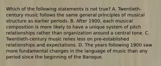 Which of the following statements is not true? A. Twentieth-century music follows the same general principles of musical structure as earlier periods. B. After 1900, each musical composition is more likely to have a unique system of pitch relationships rather than organization around a central tone. C. Twentieth-century music relies less on pre-established relationships and expectations. D. The years following 1900 saw more fundamental changes in the language of music than any period since the beginning of the Baroque.