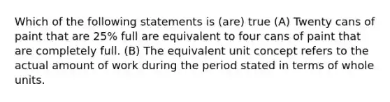 Which of the following statements is (are) true (A) Twenty cans of paint that are 25% full are equivalent to four cans of paint that are completely full. (B) The equivalent unit concept refers to the actual amount of work during the period stated in terms of whole units.