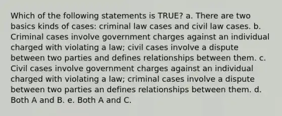 Which of the following statements is TRUE? a. There are two basics kinds of cases: criminal law cases and civil law cases. b. Criminal cases involve government charges against an individual charged with violating a law; civil cases involve a dispute between two parties and defines relationships between them. c. Civil cases involve government charges against an individual charged with violating a law; criminal cases involve a dispute between two parties an defines relationships between them. d. Both A and B. e. Both A and C.