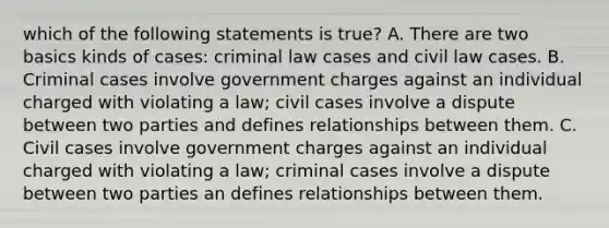 which of the following statements is true? A. There are two basics kinds of cases: criminal law cases and civil law cases. B. Criminal cases involve government charges against an individual charged with violating a law; civil cases involve a dispute between two parties and defines relationships between them. C. Civil cases involve government charges against an individual charged with violating a law; criminal cases involve a dispute between two parties an defines relationships between them.