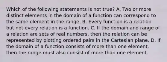 Which of the following statements is not ​true? A. Two or more distinct elements in the domain of a function can correspond to the same element in the range. B. Every function is a relation but not every relation is a function. C. If the domain and range of a relation are sets of real​ numbers, then the relation can be represented by plotting ordered pairs in the Cartesian plane. D. If the domain of a function consists of more than one​ element, then the range must also consist of more than one element.