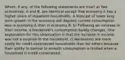 Which, if any, of the following statements are true? a) Two economies, A and B, are identical except that economy A has a higher share of impatient households. A forecast of lower long term growth in the economy will depress current consumption less in economy A than in economy B. b) Following an increase in their income, a household's consumption barely changes. One explanation for this observation is that the increase in income was not a surprise to the household. c) Recessions are more costly for credit-constrained households than for others because their ability to borrow to smooth consumption is limited when a household is credit-constrained.