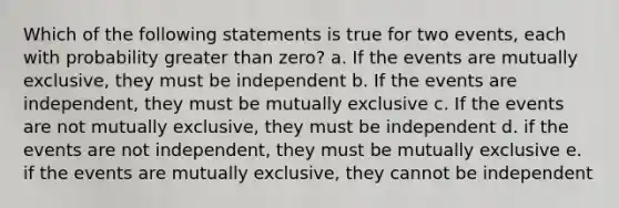 Which of the following statements is true for two events, each with probability greater than zero? a. If the events are mutually exclusive, they must be independent b. If the events are independent, they must be mutually exclusive c. If the events are not mutually exclusive, they must be independent d. if the events are not independent, they must be mutually exclusive e. if the events are mutually exclusive, they cannot be independent