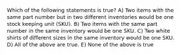 Which of the following statements is true? A) Two items with the same part number but in two different inventories would be one stock keeping unit (SKU). B) Two items with the same part number in the same inventory would be one SKU. C) Two white shirts of different sizes in the same inventory would be one SKU. D) All of the above are true. E) None of the above is true