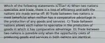 Which of the following statements is true? A) When two nations specialize and trade, there is a loss of efficiency and both the nations are made worse off. B) Trade between two nations is most beneficial when neither has a comparative advantage in the production of any goods and services. C) Trade between nations allows each nation to specialize in the production of goods in which it has comparative advantage. D) Trade between two nations is possible only when the opportunity costs of producing goods and services in both nations are identical.