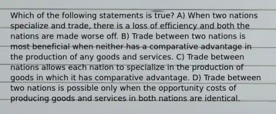 Which of the following statements is true? A) When two nations specialize and trade, there is a loss of efficiency and both the nations are made worse off. B) Trade between two nations is most beneficial when neither has a comparative advantage in the production of any goods and services. C) Trade between nations allows each nation to specialize in the <a href='https://www.questionai.com/knowledge/ks8soMnieU-production-of-goods' class='anchor-knowledge'>production of goods</a> in which it has comparative advantage. D) Trade between two nations is possible only when the opportunity costs of producing goods and services in both nations are identical.