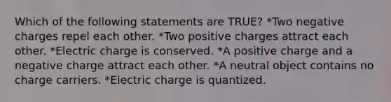 Which of the following statements are TRUE? *Two negative charges repel each other. *Two positive charges attract each other. *Electric charge is conserved. *A positive charge and a negative charge attract each other. *A neutral object contains no charge carriers. *Electric charge is quantized.