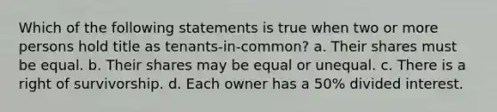 Which of the following statements is true when two or more persons hold title as tenants-in-common? a. Their shares must be equal. b. Their shares may be equal or unequal. c. There is a right of survivorship. d. Each owner has a 50% divided interest.