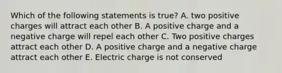 Which of the following statements is true? A. two positive charges will attract each other B. A positive charge and a negative charge will repel each other C. Two positive charges attract each other D. A positive charge and a negative charge attract each other E. Electric charge is not conserved