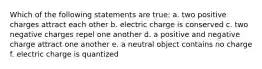 Which of the following statements are true: a. two positive charges attract each other b. electric charge is conserved c. two negative charges repel one another d. a positive and negative charge attract one another e. a neutral object contains no charge f. electric charge is quantized