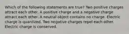 Which of the following statements are true? Two positive charges attract each other. A positive charge and a negative charge attract each other. A neutral object contains no charge. Electric charge is quantized. Two negative charges repel each other. Electric charge is conserved.