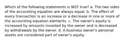 Which of the following statements is NOT true? a. The two sides of the accounting equation are always equal. b. The effect of every transaction is an increase or a decrease in one or more of the accounting equation elements. c. The owner's equity is increased by amounts invested by the owner and is decreased by withdrawals by the owner. d. A business owner's personal assets are considered part of owner's equity.