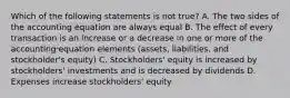 Which of the following statements is not true? A. The two sides of the accounting equation are always equal B. The effect of every transaction is an increase or a decrease in one or more of the accounting equation elements (assets, liabilities, and stockholder's equity) C. Stockholders' equity is increased by stockholders' investments and is decreased by dividends D. Expenses increase stockholders' equity