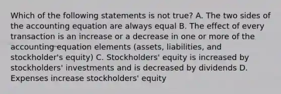 Which of the following statements is not true? A. The two sides of the accounting equation are always equal B. The effect of every transaction is an increase or a decrease in one or more of the accounting equation elements (assets, liabilities, and stockholder's equity) C. Stockholders' equity is increased by stockholders' investments and is decreased by dividends D. Expenses increase stockholders' equity