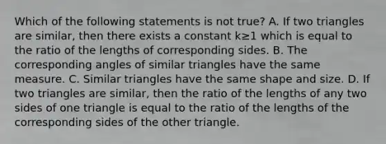 Which of the following statements is not​ true? A. If two triangles are​ similar, then there exists a constant k≥1 which is equal to the ratio of the lengths of corresponding sides. B. The corresponding angles of similar triangles have the same measure. C. Similar triangles have the same shape and size. D. If two triangles are​ similar, then the ratio of the lengths of any two sides of one triangle is equal to the ratio of the lengths of the corresponding sides of the other triangle.