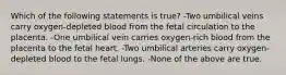 Which of the following statements is true? -Two umbilical veins carry oxygen-depleted blood from the fetal circulation to the placenta. -One umbilical vein carries oxygen-rich blood from the placenta to the fetal heart. -Two umbilical arteries carry oxygen-depleted blood to the fetal lungs. -None of the above are true.