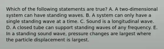 Which of the following statements are true? A. A two-dimensional system can have standing waves. B. A system can only have a single standing wave at a time. C. Sound is a longitudinal wave. D. A closed tube can support standing waves of any frequency. E. In a standing sound wave, pressure changes are largest where the particle displacement is largest.