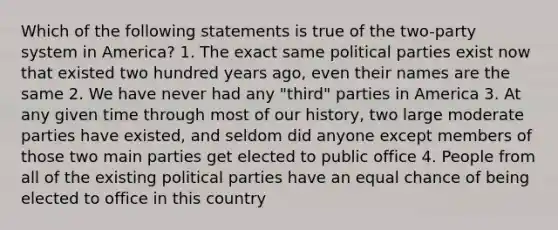 Which of the following statements is true of the two-party system in America? 1. The exact same political parties exist now that existed two hundred years ago, even their names are the same 2. We have never had any "third" parties in America 3. At any given time through most of our history, two large moderate parties have existed, and seldom did anyone except members of those two main parties get elected to public office 4. People from all of the existing political parties have an equal chance of being elected to office in this country