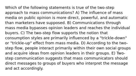 Which of the following statements is true of the two-step approach to mass communications? A) The influence of mass media on public opinion is more direct, powerful, and automatic than marketers have supposed. B) Communications through mass media bypasses opinion leaders and reaches the individual buyers. C) The two-step flow supports the notion that consumption styles are primarily influenced by a "trickle-down" or "trickle-up" effect from mass media. D) According to the two-step flow, people interact primarily within their own social groups and acquire ideas from opinion leaders in their groups. E) Two-step communication suggests that mass communicators should direct messages to groups of buyers who interpret the message and act accordingly.