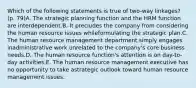 Which of the following statements is true of two-way linkages? (p. 79)A. The strategic planning function and the HRM function are interdependent.B. It precludes the company from considering the human resource issues whileformulating the strategic plan.C. The human resource management department simply engages inadministrative work unrelated to the company's core business needs.D. The human resource function's attention is on day-to-day activities.E. The human resource management executive has no opportunity to take astrategic outlook toward human resource management issues.