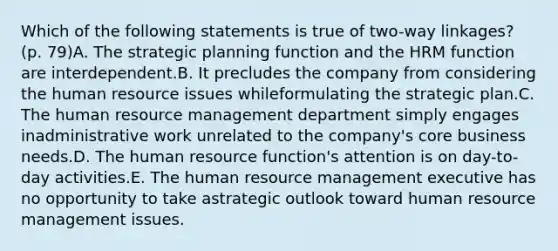 Which of the following statements is true of two-way linkages? (p. 79)A. The strategic planning function and the HRM function are interdependent.B. It precludes the company from considering the human resource issues whileformulating the strategic plan.C. The human resource management department simply engages inadministrative work unrelated to the company's core business needs.D. The human resource function's attention is on day-to-day activities.E. The human resource management executive has no opportunity to take astrategic outlook toward human resource management issues.