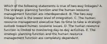 Which of the following statements is true of two-way linkages? A. The strategic planning function and the human resource management function are interdependent. B. The two-way linkage level is the lowest level of integration. C. The human resource management executive has no time to take a strategic outlook toward human resource issues. D. The human resource function is limited to monitoring day-to-day activities. E. The strategic planning function and the human resource management function are completely dependent.