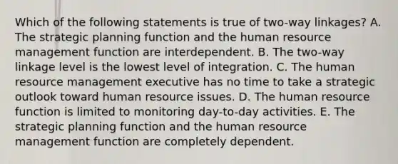 Which of the following statements is true of two-way linkages? A. The strategic planning function and the human resource management function are interdependent. B. The two-way linkage level is the lowest level of integration. C. The human resource management executive has no time to take a strategic outlook toward human resource issues. D. The human resource function is limited to monitoring day-to-day activities. E. The strategic planning function and the human resource management function are completely dependent.