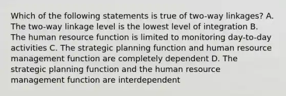 Which of the following statements is true of two-way linkages? A. The two-way linkage level is the lowest level of integration B. The human resource function is limited to monitoring day-to-day activities C. The strategic planning function and human resource management function are completely dependent D. The strategic planning function and the human resource management function are interdependent