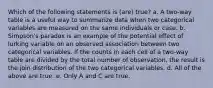 Which of the following statements is (are) true? a. A two-way table is a useful way to summarize data when two categorical variables are measured on the same individuals or case. b. Simpson's paradox is an example of the potential effect of lurking variable on an observed association between two categorical variables. If the counts in each cell of a two-way table are divided by the total number of observation, the result is the join distribution of the two categorical variables. d. All of the above are true. e. Only A and C are true.