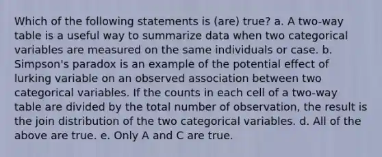 Which of the following statements is (are) true? a. A two-way table is a useful way to summarize data when two categorical variables are measured on the same individuals or case. b. Simpson's paradox is an example of the potential effect of lurking variable on an observed association between two categorical variables. If the counts in each cell of a two-way table are divided by the total number of observation, the result is the join distribution of the two categorical variables. d. All of the above are true. e. Only A and C are true.