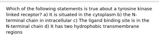 Which of the following statements is true about a tyrosine kinase linked receptor? a) It is situated in the cytoplasm b) the N-terminal chain in intracellular c) The ligand binding site is in the N-terminal chain d) It has two hydrophobic transmembrane regions