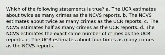 Which of the following statements is true? a. The UCR estimates about twice as many crimes as the NCVS reports. b. The NCVS estimates about twice as many crimes as the UCR reports. c. The NCVS estimates half as many crimes as the UCR reports. d. The NCVS estimates the exact same number of crimes as the UCR reports. e. The UCR estimates about four times as many crimes as the NCVS reports.